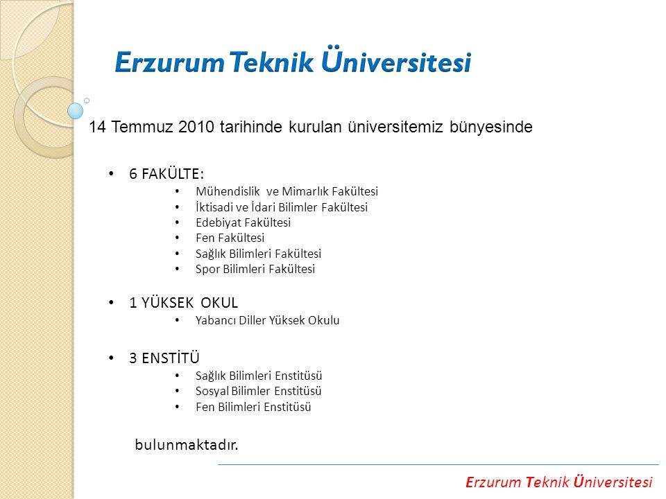 Erzurum Teknik Üniversitesi 14 Temmuz 2010 tarihinde kurulan üniversitemiz bünyesinde 6 FAKÜLTE: Mühendislik ve Mimarlık Fakültesi İktisadi ve İdari Bilimler Fakültesi Edebiyat Fakültesi Fen Fakültesi Sağlık Bilimleri Fakültesi Spor Bilimleri Fakültesi 1 YÜKSEK OKUL Yabancı Diller Yüksek Okulu 3 ENSTİTÜ Sağlık Bilimleri Enstitüsü Sosyal Bilimler Enstitüsü Fen Bilimleri Enstitüsü bulunmaktadır.