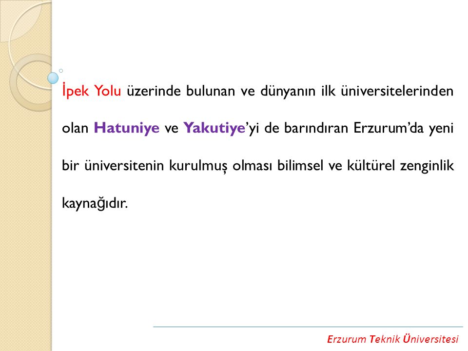 Erzurum Teknik Üniversitesi İ pek Yolu üzerinde bulunan ve dünyanın ilk üniversitelerinden olan Hatuniye ve Yakutiye’yi de barındıran Erzurum’da yeni bir üniversitenin kurulmuş olması bilimsel ve kültürel zenginlik kayna ğ ıdır.