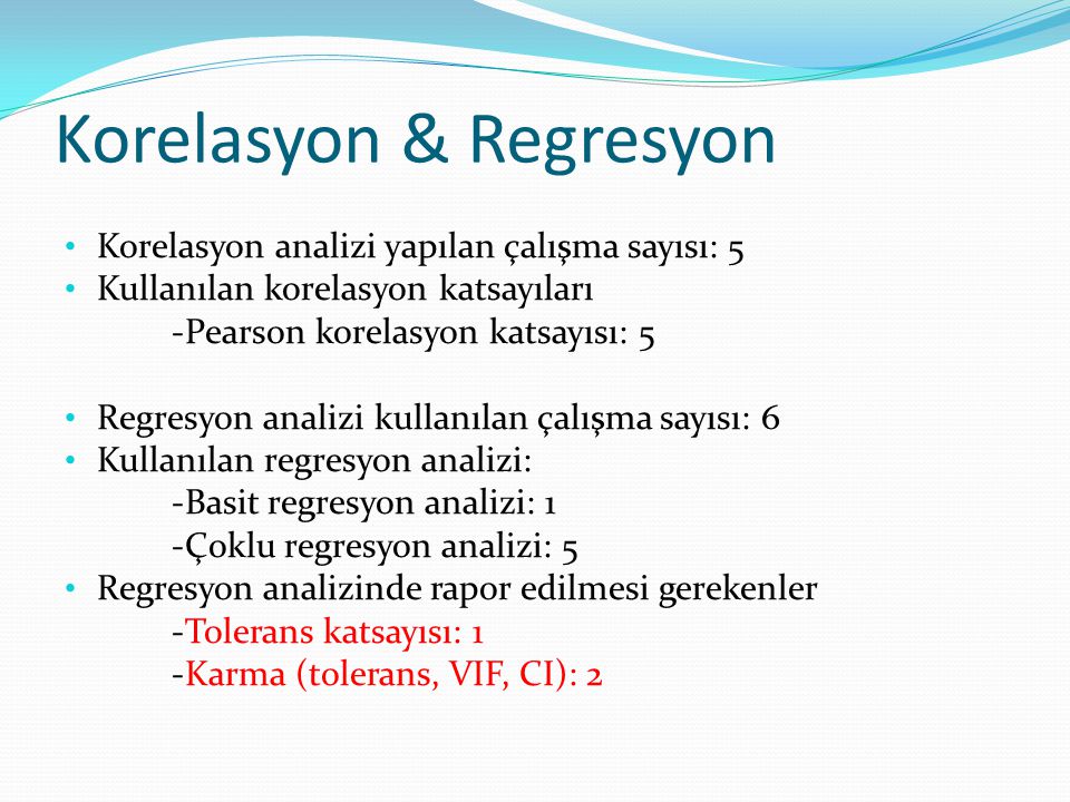 Korelasyon & Regresyon Korelasyon analizi yapılan çalışma sayısı: 5 Kullanılan korelasyon katsayıları -Pearson korelasyon katsayısı: 5 Regresyon analizi kullanılan çalışma sayısı: 6 Kullanılan regresyon analizi: -Basit regresyon analizi: 1 -Çoklu regresyon analizi: 5 Regresyon analizinde rapor edilmesi gerekenler -Tolerans katsayısı: 1 -Karma (tolerans, VIF, CI): 2