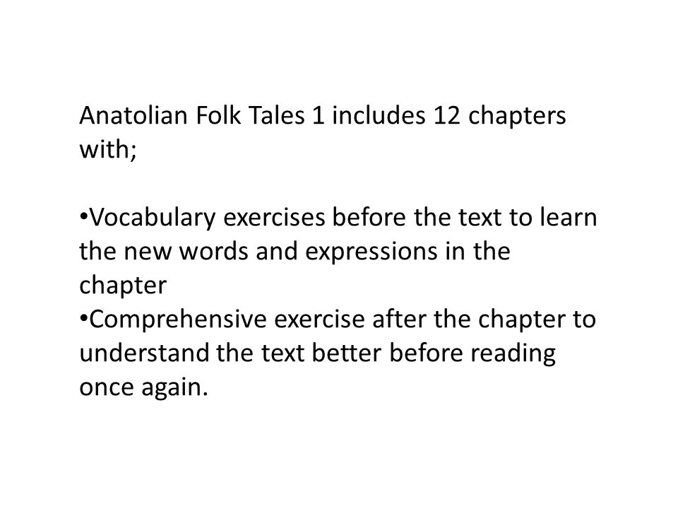 Anatolian Folk Tales 1 includes 12 chapters with; Vocabulary exercises before the text to learn the new words and expressions in the chapter Comprehensive exercise after the chapter to understand the text better before reading once again.