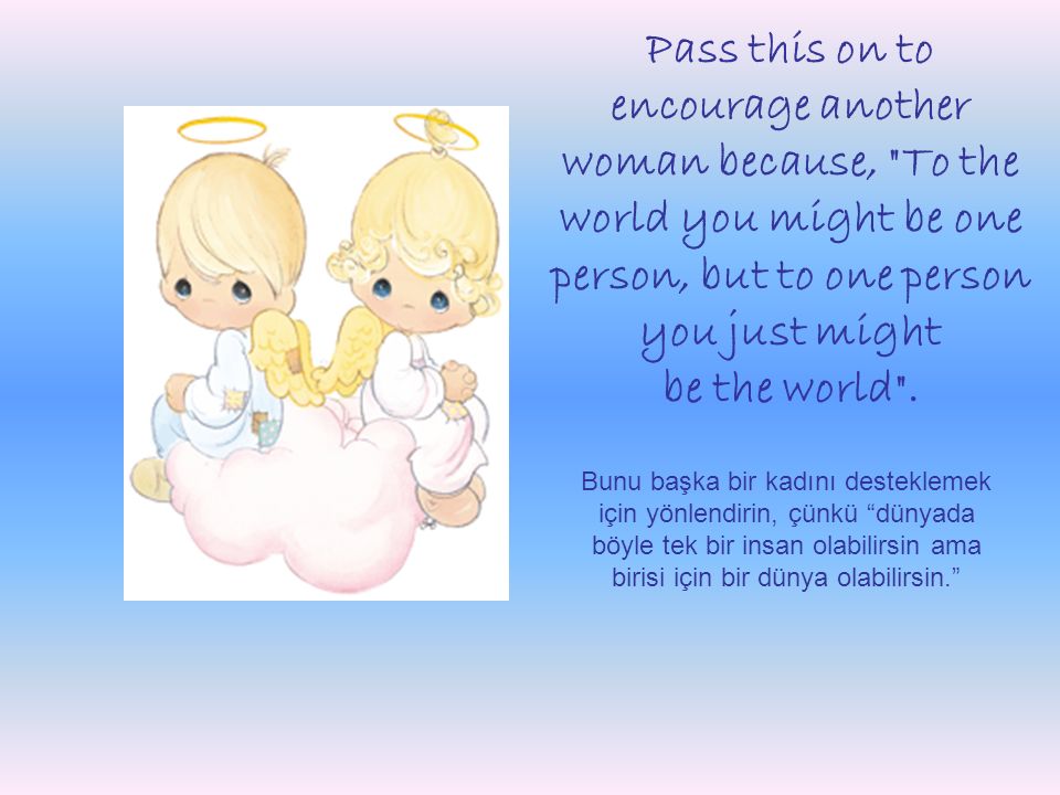 Pass this on to encourage another woman because, To the world you might be one person, but to one person you just might be the world .