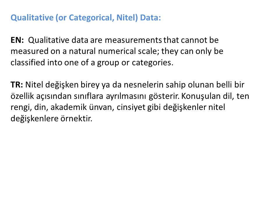 Qualitative (or Categorical, Nitel) Data: EN: Qualitative data are measurements that cannot be measured on a natural numerical scale; they can only be classified into one of a group or categories.