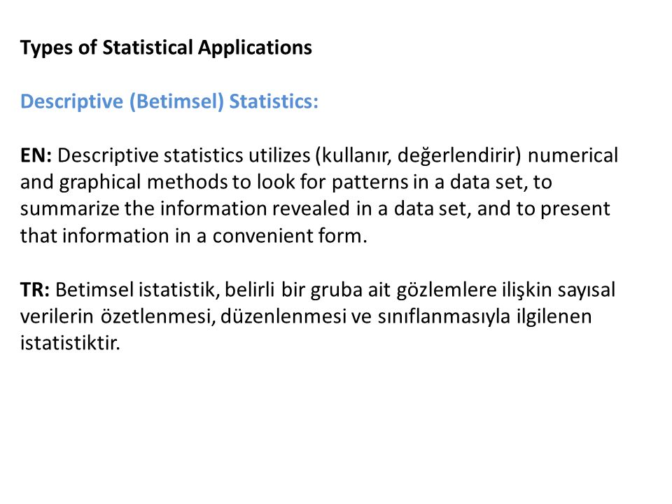 Types of Statistical Applications Descriptive (Betimsel) Statistics: EN: Descriptive statistics utilizes (kullanır, değerlendirir) numerical and graphical methods to look for patterns in a data set, to summarize the information revealed in a data set, and to present that information in a convenient form.