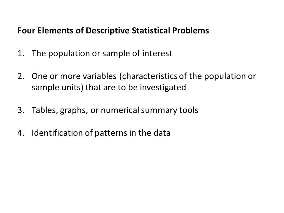 Four Elements of Descriptive Statistical Problems 1.The population or sample of interest 2.One or more variables (characteristics of the population or sample units) that are to be investigated 3.Tables, graphs, or numerical summary tools 4.Identification of patterns in the data