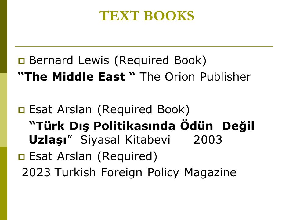 TEXT BOOKS  Bernard Lewis (Required Book) The Middle East The Orion Publisher  Esat Arslan (Required Book) Türk Dış Politikasında Ödün Değil Uzlaşı Siyasal Kitabevi 2003  Esat Arslan (Required) 2023 Turkish Foreign Policy Magazine