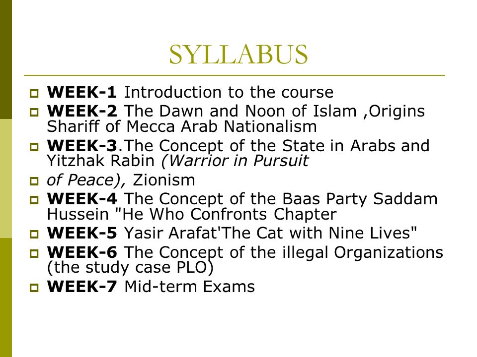 SYLLABUS  WEEK-1 Introduction to the course  WEEK-2 The Dawn and Noon of Islam,Origins Shariff of Mecca Arab Nationalism  WEEK-3.The Concept of the State in Arabs and Yitzhak Rabin (Warrior in Pursuit  of Peace), Zionism  WEEK-4The Concept of the Baas Party Saddam Hussein He Who Confronts Chapter  WEEK-5 Yasir Arafat The Cat with Nine Lives  WEEK-6 The Concept of the illegal Organizations (the study case PLO)  WEEK-7 Mid-term Exams