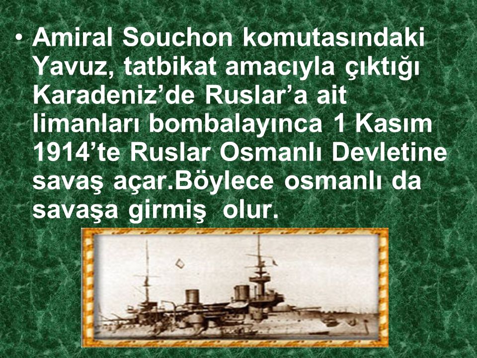 Amiral Souchon komutasındaki Yavuz, tatbikat amacıyla çıktığı Karadeniz’de Ruslar’a ait limanları bombalayınca 1 Kasım 1914’te Ruslar Osmanlı Devletine savaş açar.Böylece osmanlı da savaşa girmiş olur.