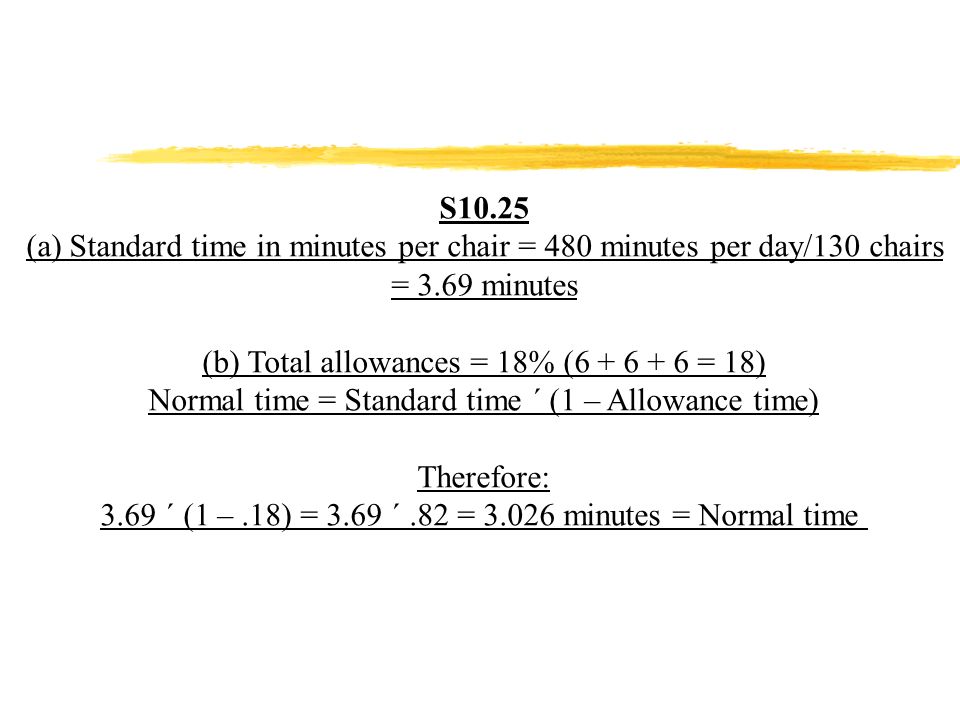 S10.25 (a) Standard time in minutes per chair = 480 minutes per day/130 chairs = 3.69 minutes (b) Total allowances = 18% ( = 18) Normal time = Standard time ´ (1 – Allowance time) Therefore: 3.69 ´ (1 –.18) = 3.69 ´.82 = minutes = Normal time