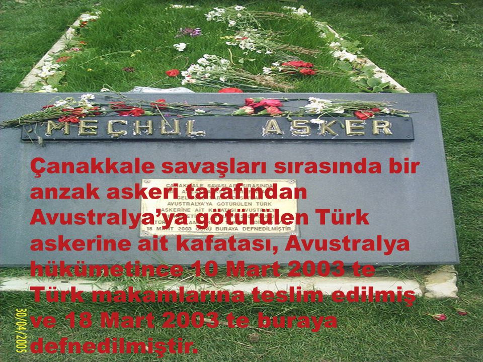 Çanakkale savaşları sırasında bir anzak askeri tarafından Avustralya’ya götürülen Türk askerine ait kafatası, Avustralya hükümetince 10 Mart 2003 te Türk makamlarına teslim edilmiş ve 18 Mart 2003 te buraya defnedilmiştir.