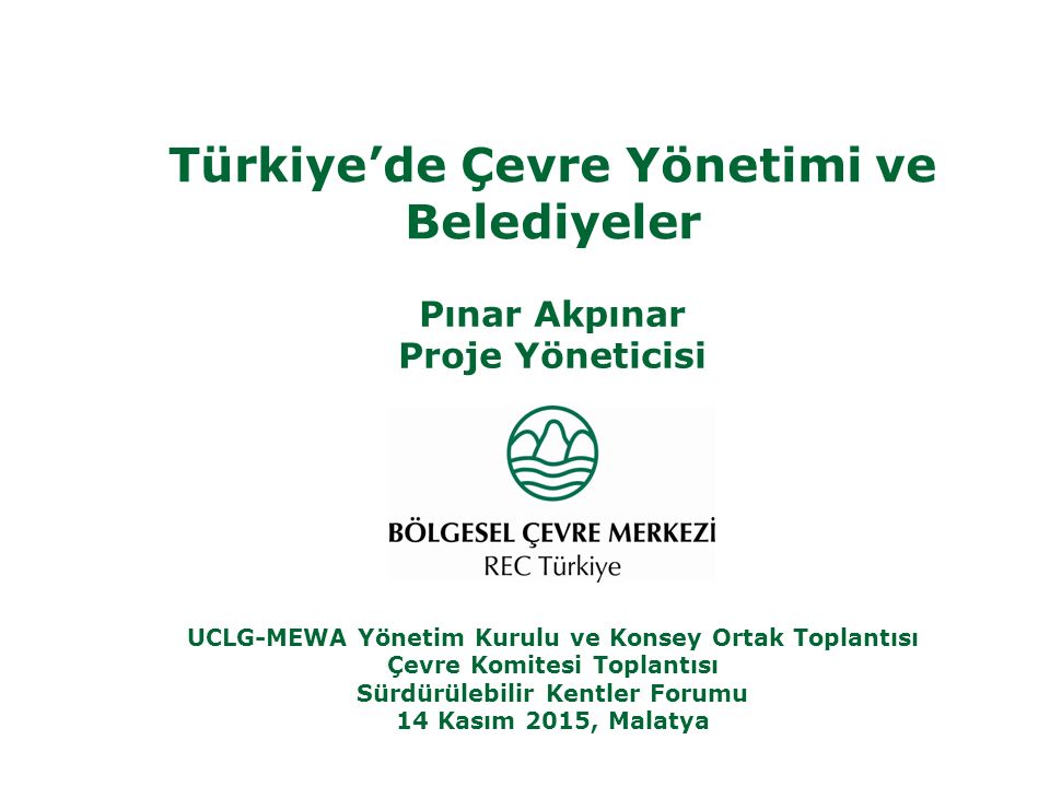 Türkiye’de Çevre Yönetimi ve Belediyeler Pınar Akpınar Proje Yöneticisi UCLG-MEWA Yönetim Kurulu ve Konsey Ortak Toplantısı Çevre Komitesi Toplantısı Sürdürülebilir Kentler Forumu 14 Kasım 2015, Malatya