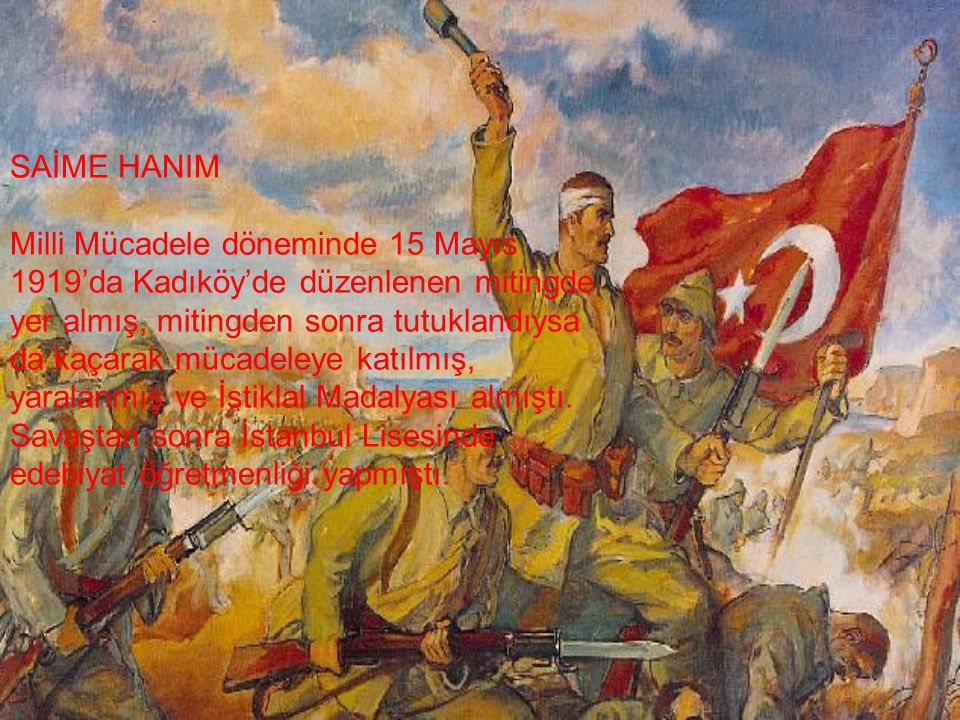SAİME HANIM Milli Mücadele döneminde 15 Mayıs 1919’da Kadıköy’de düzenlenen mitingde yer almış, mitingden sonra tutuklandıysa da kaçarak mücadeleye katılmış, yaralanmış ve İstiklal Madalyası almıştı.
