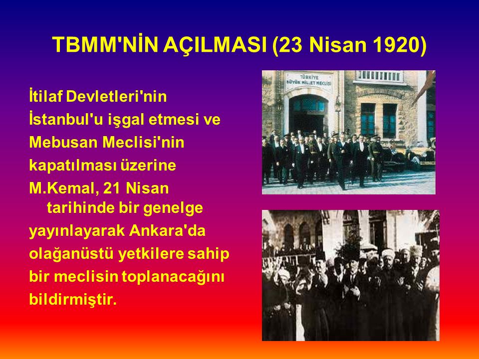 TBMM NİN AÇILMASI (23 Nisan 1920) İtilaf Devletleri nin İstanbul u işgal etmesi ve Mebusan Meclisi nin kapatılması üzerine M.Kemal, 21 Nisan tarihinde bir genelge yayınlayarak Ankara da olağanüstü yetkilere sahip bir meclisin toplanacağını bildirmiştir.