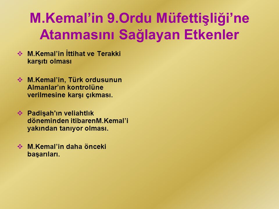 M.Kemal’in 9.Ordu Müfettişliği’ne Atanmasını Sağlayan Etkenler  M.Kemal’in İttihat ve Terakki karşıtı olması  M.Kemal’in, Türk ordusunun Almanlar’ın kontrolüne verilmesine karşı çıkması.