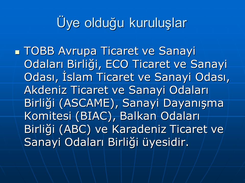Üye olduğu kuruluşlar TOBB Avrupa Ticaret ve Sanayi Odaları Birliği, ECO Ticaret ve Sanayi Odası, İslam Ticaret ve Sanayi Odası, Akdeniz Ticaret ve Sanayi Odaları Birliği (ASCAME), Sanayi Dayanışma Komitesi (BIAC), Balkan Odaları Birliği (ABC) ve Karadeniz Ticaret ve Sanayi Odaları Birliği üyesidir.