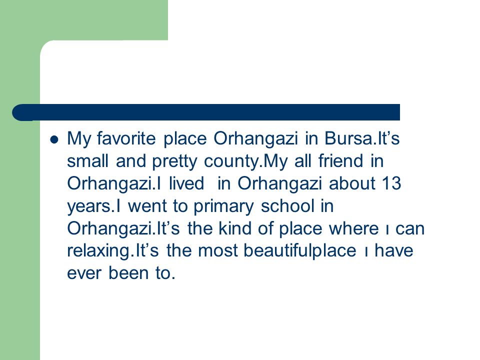 My favorite place Orhangazi in Bursa.It’s small and pretty county.My all friend in Orhangazi.I lived in Orhangazi about 13 years.I went to primary school in Orhangazi.It’s the kind of place where ı can relaxing.It’s the most beautifulplace ı have ever been to.
