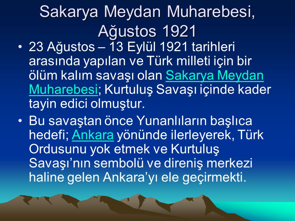 Sakarya Meydan Muharebesi, Ağustos Ağustos – 13 Eylül 1921 tarihleri arasında yapılan ve Türk milleti için bir ölüm kalım savaşı olan Sakarya Meydan Muharebesi; Kurtuluş Savaşı içinde kader tayin edici olmuştur.Sakarya Meydan Muharebesi Bu savaştan önce Yunanlıların başlıca hedefi; Ankara yönünde ilerleyerek, Türk Ordusunu yok etmek ve Kurtuluş Savaşı’nın sembolü ve direniş merkezi haline gelen Ankara’yı ele geçirmekti.Ankara