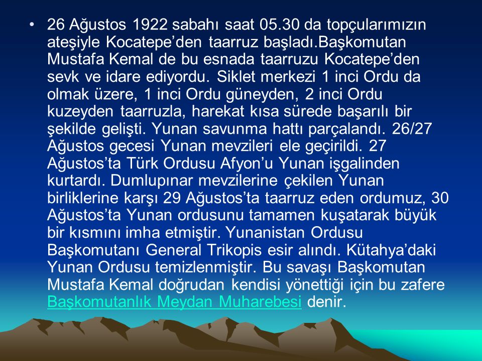 26 Ağustos 1922 sabahı saat da topçularımızın ateşiyle Kocatepe’den taarruz başladı.Başkomutan Mustafa Kemal de bu esnada taarruzu Kocatepe’den sevk ve idare ediyordu.