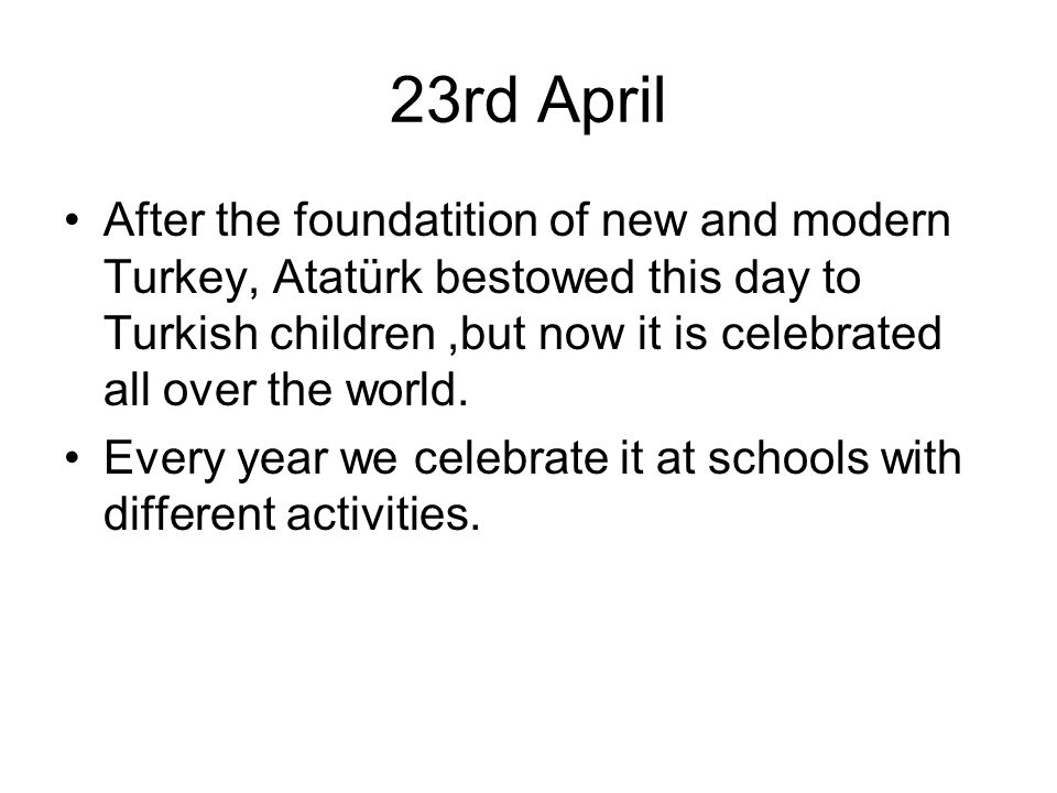 23rd April After the foundatition of new and modern Turkey, Atatürk bestowed this day to Turkish children,but now it is celebrated all over the world.