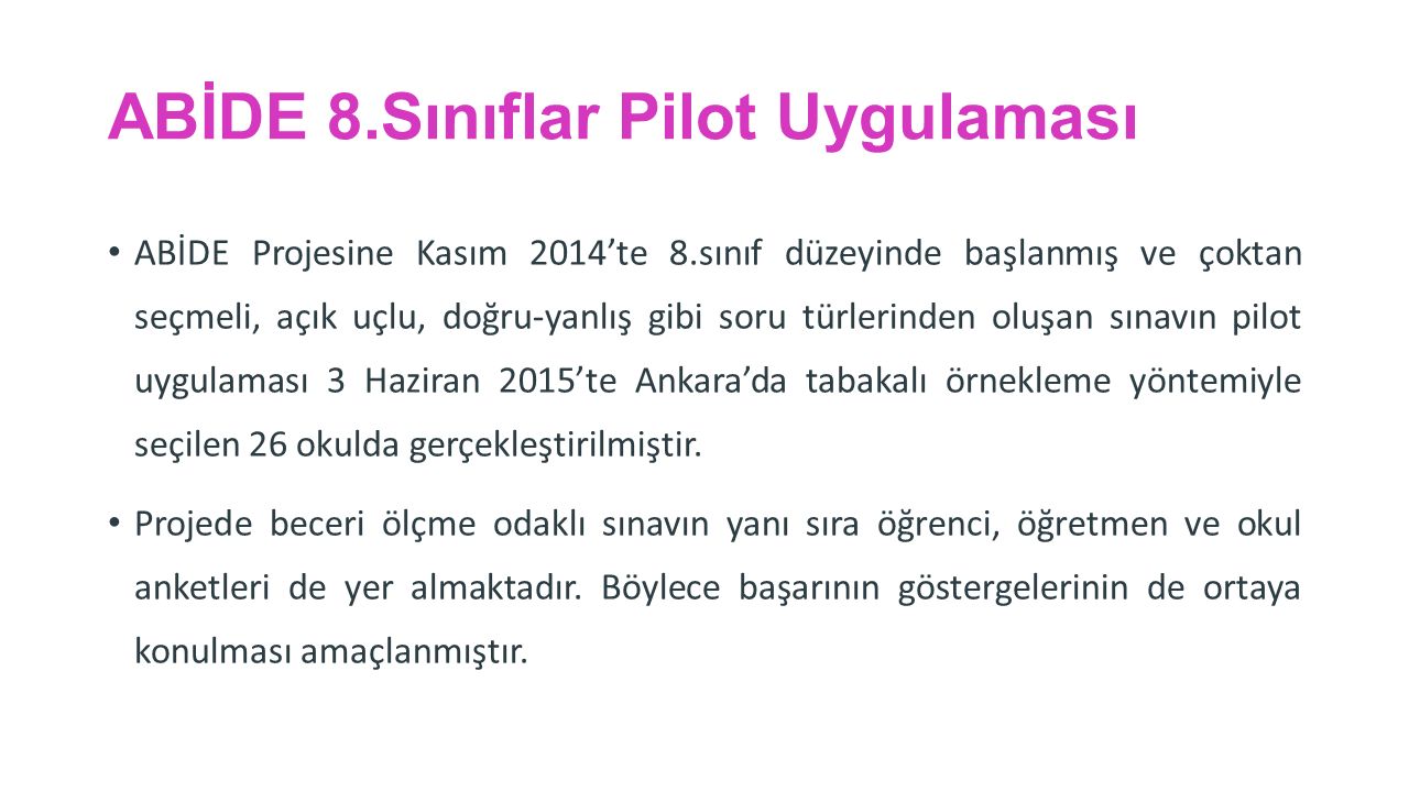 ABİDE 8.Sınıflar Pilot Uygulaması ABİDE Projesine Kasım 2014’te 8.sınıf düzeyinde başlanmış ve çoktan seçmeli, açık uçlu, doğru-yanlış gibi soru türlerinden oluşan sınavın pilot uygulaması 3 Haziran 2015’te Ankara’da tabakalı örnekleme yöntemiyle seçilen 26 okulda gerçekleştirilmiştir.
