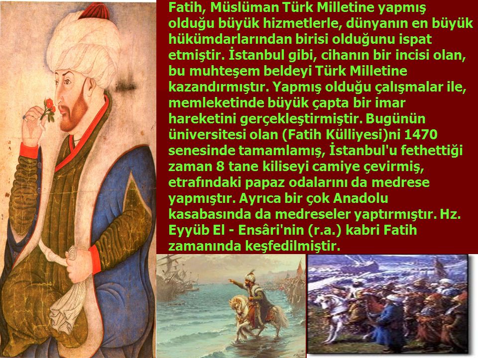 Fatih, Müslüman Türk Milletine yapmış olduğu büyük hizmetlerle, dünyanın en büyük hükümdarlarından birisi olduğunu ispat etmiştir.