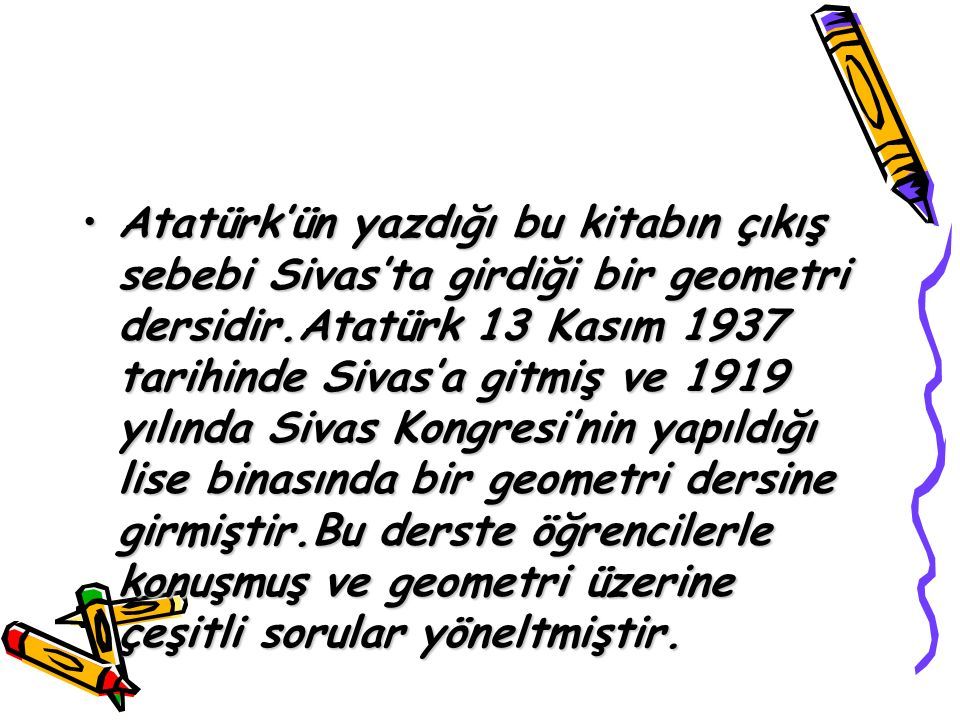 Atatürk’ün yazdığı bu kitabın çıkış sebebi Sivas’ta girdiği bir geometri dersidir.Atatürk 13 Kasım 1937 tarihinde Sivas’a gitmiş ve 1919 yılında Sivas Kongresi’nin yapıldığı lise binasında bir geometri dersine girmiştir.Bu derste öğrencilerle konuşmuş ve geometri üzerine çeşitli sorular yöneltmiştir.Atatürk’ün yazdığı bu kitabın çıkış sebebi Sivas’ta girdiği bir geometri dersidir.Atatürk 13 Kasım 1937 tarihinde Sivas’a gitmiş ve 1919 yılında Sivas Kongresi’nin yapıldığı lise binasında bir geometri dersine girmiştir.Bu derste öğrencilerle konuşmuş ve geometri üzerine çeşitli sorular yöneltmiştir.