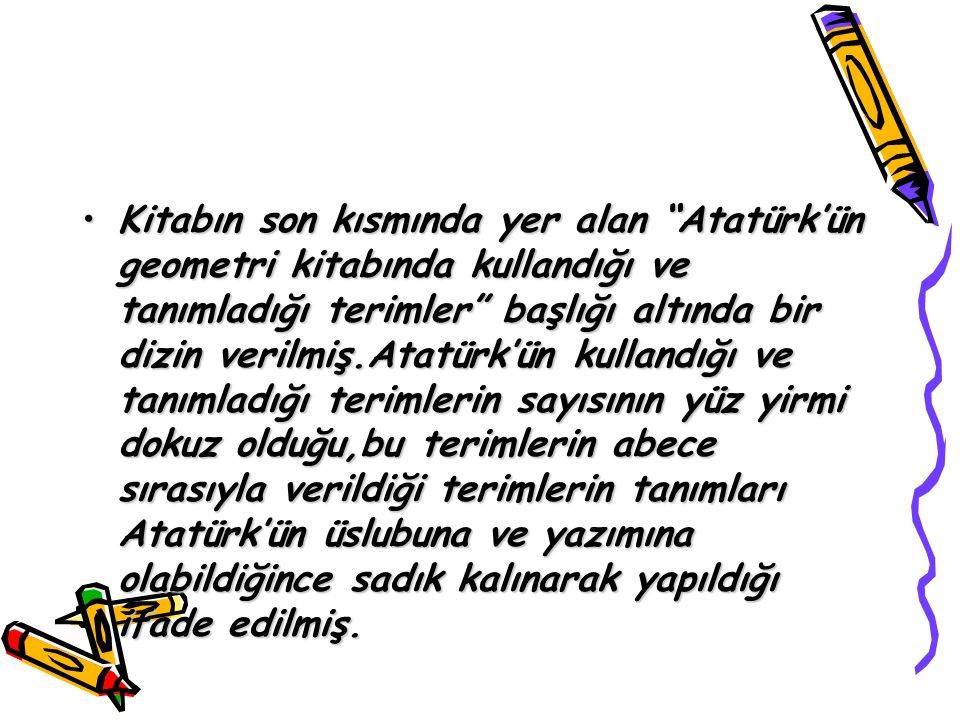 Kitabın son kısmında yer alan Atatürk’ün geometri kitabında kullandığı ve tanımladığı terimler başlığı altında bir dizin verilmiş.Atatürk’ün kullandığı ve tanımladığı terimlerin sayısının yüz yirmi dokuz olduğu,bu terimlerin abece sırasıyla verildiği terimlerin tanımları Atatürk’ün üslubuna ve yazımına olabildiğince sadık kalınarak yapıldığı ifade edilmiş.Kitabın son kısmında yer alan Atatürk’ün geometri kitabında kullandığı ve tanımladığı terimler başlığı altında bir dizin verilmiş.Atatürk’ün kullandığı ve tanımladığı terimlerin sayısının yüz yirmi dokuz olduğu,bu terimlerin abece sırasıyla verildiği terimlerin tanımları Atatürk’ün üslubuna ve yazımına olabildiğince sadık kalınarak yapıldığı ifade edilmiş.
