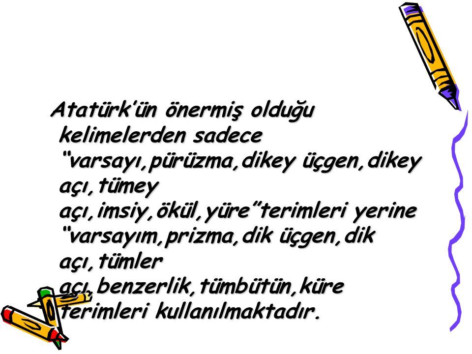 Atatürk’ün önermiş olduğu kelimelerden sadece varsayı,pürüzma,dikey üçgen,dikey açı,tümey açı,imsiy,ökül,yüre terimleri yerine varsayım,prizma,dik üçgen,dik açı,tümler açı,benzerlik,tümbütün,küre terimleri kullanılmaktadır.