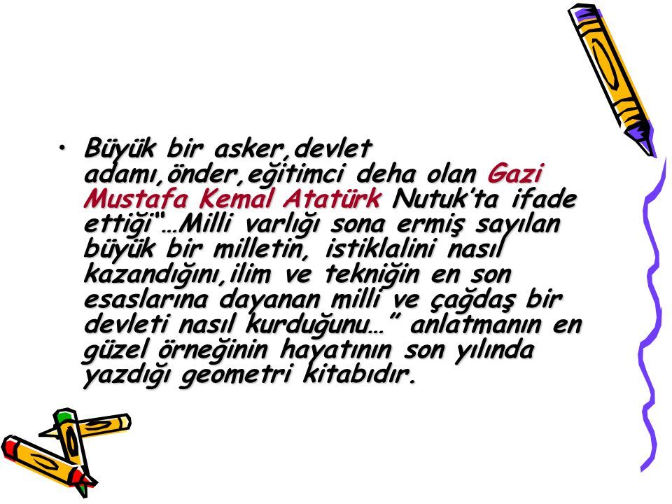 Büyük bir asker,devlet adamı,önder,eğitimci deha olan Gazi Mustafa Kemal Atatürk Nutuk’ta ifade ettiği …Milli varlığı sona ermiş sayılan büyük bir milletin, istiklalini nasıl kazandığını,ilim ve tekniğin en son esaslarına dayanan milli ve çağdaş bir devleti nasıl kurduğunu… anlatmanın en güzel örneğinin hayatının son yılında yazdığı geometri kitabıdır.Büyük bir asker,devlet adamı,önder,eğitimci deha olan Gazi Mustafa Kemal Atatürk Nutuk’ta ifade ettiği …Milli varlığı sona ermiş sayılan büyük bir milletin, istiklalini nasıl kazandığını,ilim ve tekniğin en son esaslarına dayanan milli ve çağdaş bir devleti nasıl kurduğunu… anlatmanın en güzel örneğinin hayatının son yılında yazdığı geometri kitabıdır.