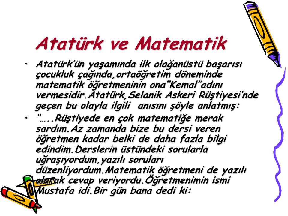 Atatürk ve Matematik Atatürk’ün yaşamında ilk olağanüstü başarısı çocukluk çağında,ortaöğretim döneminde matematik öğretmeninin ona Kemal adını vermesidir.Atatürk,Selanik Askeri Rüştiyesi’nde geçen bu olayla ilgili anısını şöyle anlatmış:Atatürk’ün yaşamında ilk olağanüstü başarısı çocukluk çağında,ortaöğretim döneminde matematik öğretmeninin ona Kemal adını vermesidir.Atatürk,Selanik Askeri Rüştiyesi’nde geçen bu olayla ilgili anısını şöyle anlatmış: …..Rüştiyede en çok matematiğe merak sardım.Az zamanda bize bu dersi veren öğretmen kadar belki de daha fazla bilgi edindim.Derslerin üstündeki sorularla uğraşıyordum,yazılı soruları düzenliyordum.Matematik öğretmeni de yazılı olarak cevap veriyordu.Öğretmenimin ismi Mustafa idi.Bir gün bana dedi ki: …..Rüştiyede en çok matematiğe merak sardım.Az zamanda bize bu dersi veren öğretmen kadar belki de daha fazla bilgi edindim.Derslerin üstündeki sorularla uğraşıyordum,yazılı soruları düzenliyordum.Matematik öğretmeni de yazılı olarak cevap veriyordu.Öğretmenimin ismi Mustafa idi.Bir gün bana dedi ki: