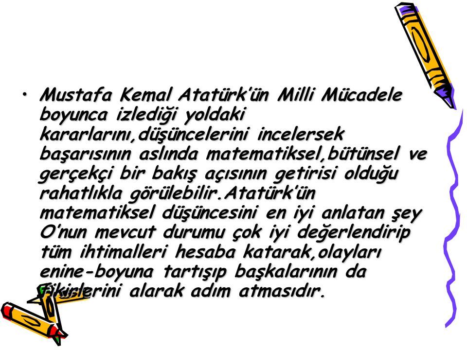 Mustafa Kemal Atatürk’ün Milli Mücadele boyunca izlediği yoldaki kararlarını,düşüncelerini incelersek başarısının aslında matematiksel,bütünsel ve gerçekçi bir bakış açısının getirisi olduğu rahatlıkla görülebilir.Atatürk’ün matematiksel düşüncesini en iyi anlatan şey O’nun mevcut durumu çok iyi değerlendirip tüm ihtimalleri hesaba katarak,olayları enine-boyuna tartışıp başkalarının da fikirlerini alarak adım atmasıdır.Mustafa Kemal Atatürk’ün Milli Mücadele boyunca izlediği yoldaki kararlarını,düşüncelerini incelersek başarısının aslında matematiksel,bütünsel ve gerçekçi bir bakış açısının getirisi olduğu rahatlıkla görülebilir.Atatürk’ün matematiksel düşüncesini en iyi anlatan şey O’nun mevcut durumu çok iyi değerlendirip tüm ihtimalleri hesaba katarak,olayları enine-boyuna tartışıp başkalarının da fikirlerini alarak adım atmasıdır.