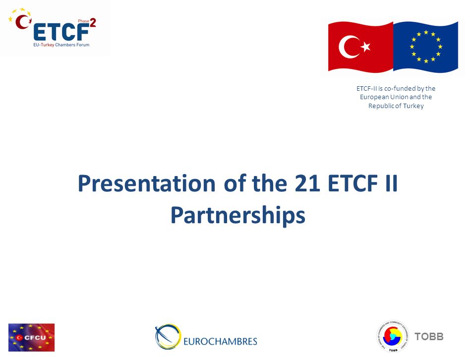 Presentation of the 21 ETCF II Partnerships ETCF-II is co-funded by the European Union and the Republic of Turkey TOBB