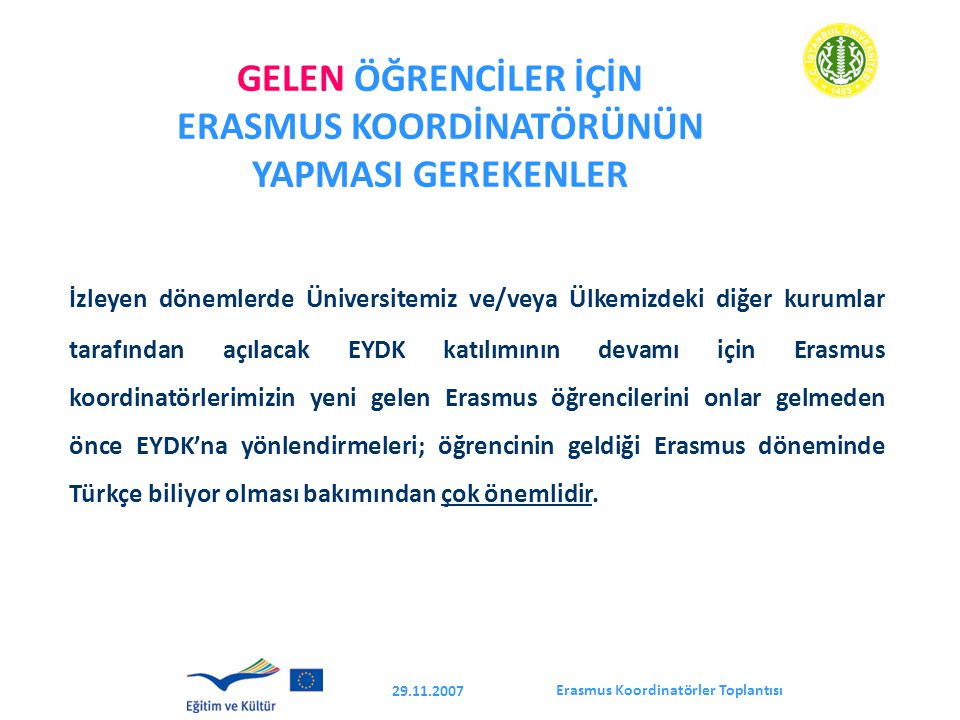 Erasmus Koordinatörler Toplantısı GELEN ÖĞRENCİLER İÇİN ERASMUS KOORDİNATÖRÜNÜN YAPMASI GEREKENLER İzleyen dönemlerde Üniversitemiz ve/veya Ülkemizdeki diğer kurumlar tarafından açılacak EYDK katılımının devamı için Erasmus koordinatörlerimizin yeni gelen Erasmus öğrencilerini onlar gelmeden önce EYDK’na yönlendirmeleri; öğrencinin geldiği Erasmus döneminde Türkçe biliyor olması bakımından çok önemlidir.