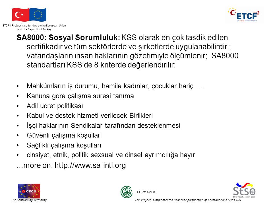 ETCF II Project is co-funded by the European Union and the Republic of Turkey The Contracting Authority This Project is implemented under the partnership of Formaper and Sivas TSO SA8000: Sosyal Sorumluluk: KSS olarak en çok tasdik edilen sertifikadır ve tüm sektörlerde ve şirketlerde uygulanabilirdir.; vatandaşların insan haklarının gözetimiyle ölçümlenir; SA8000 standartları KSS’de 8 kriterde değerlendirilir: •Mahkûmların iş durumu, hamile kadınlar, çocuklar hariç....