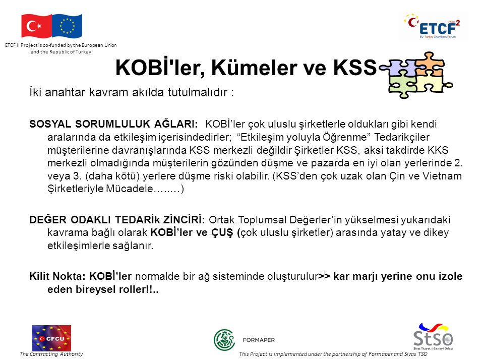 ETCF II Project is co-funded by the European Union and the Republic of Turkey The Contracting Authority This Project is implemented under the partnership of Formaper and Sivas TSO KOBİ ler, Kümeler ve KSS İki anahtar kavram akılda tutulmalıdır : SOSYAL SORUMLULUK AĞLARI: KOBİ’ler çok uluslu şirketlerle oldukları gibi kendi aralarında da etkileşim içerisindedirler; Etkileşim yoluyla Öğrenme Tedarikçiler müşterilerine davranışlarında KSS merkezli değildir Şirketler KSS, aksi takdirde KKS merkezli olmadığında müşterilerin gözünden düşme ve pazarda en iyi olan yerlerinde 2.