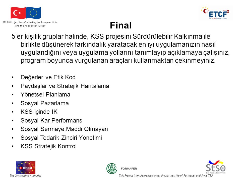 ETCF II Project is co-funded by the European Union and the Republic of Turkey The Contracting Authority This Project is implemented under the partnership of Formaper and Sivas TSO Final 5’er kişilik gruplar halinde, KSS projesini Sürdürülebilir Kalkınma ile birlikte düşünerek farkındalık yaratacak en iyi uygulamanızın nasıl uygulandığını veya uygulama yollarını tanımlayıp açıklamaya çalışınız, program boyunca vurgulanan araçları kullanmaktan çekinmeyiniz.