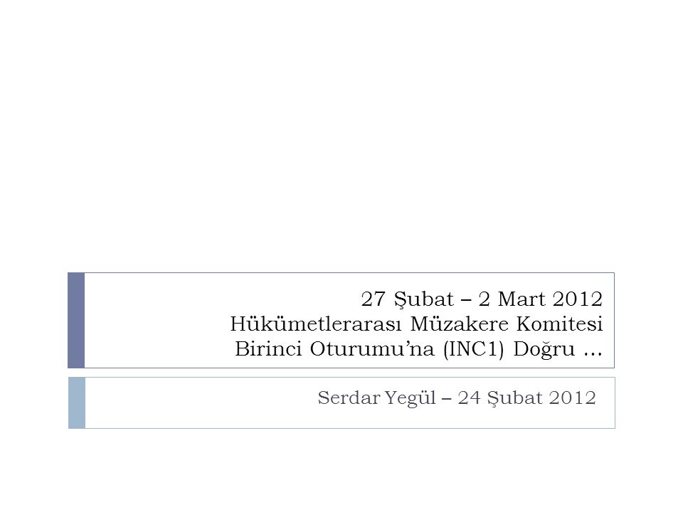 27 Şubat – 2 Mart 2012 Hükümetlerarası Müzakere Komitesi Birinci Oturumu’na (INC1) Doğru … Serdar Yegül – 24 Şubat 2012