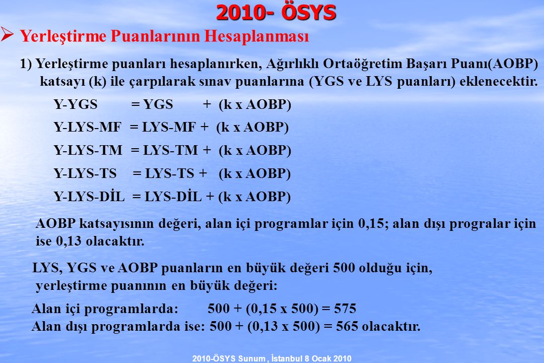 2010-ÖSYS Sunum, İstanbul 8 Ocak ÖSYS  Yerleştirme Puanlarının Hesaplanması 1) Yerleştirme puanları hesaplanırken, Ağırlıklı Ortaöğretim Başarı Puanı(AOBP) katsayı (k) ile çarpılarak sınav puanlarına (YGS ve LYS puanları) eklenecektir.