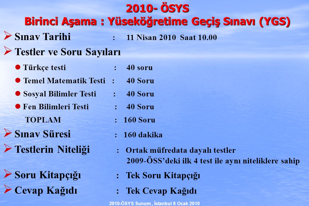 2010-ÖSYS Sunum, İstanbul 8 Ocak ÖSYS Birinci Aşama : Yüseköğretime Geçiş Sınavı (YGS)  Sınav Tarihi : 11 Nisan 2010 Saat  Testler ve Soru Sayıları  Türkçe testi : 40 soru  Temel Matematik Testi :40 Soru  Sosyal Bilimler Testi :40 Soru  Fen Bilimleri Testi :40 Soru TOPLAM : 160 Soru  Sınav Süresi : 160 dakika  Testlerin Niteliği : Ortak müfredata dayalı testler 2009-ÖSS’deki ilk 4 test ile aynı niteliklere sahip  Soru Kitapçığı : Tek Soru Kitapçığı  Cevap Kağıdı : Tek Cevap Kağıdı