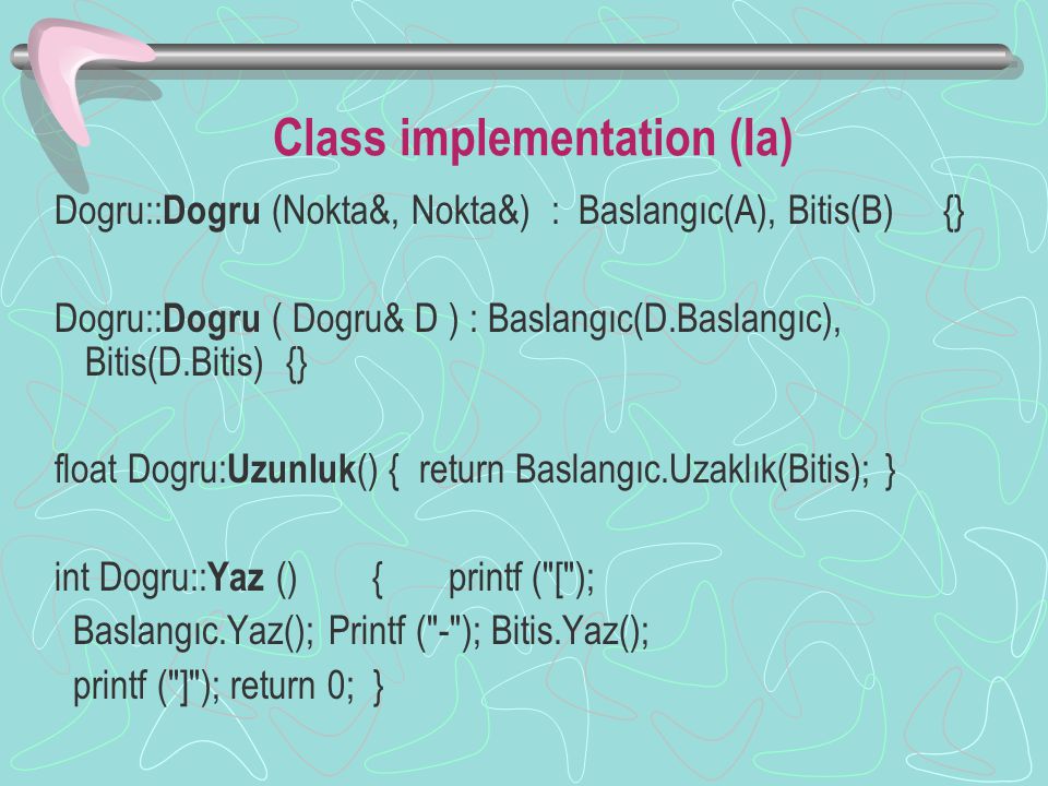 Class implementation (Ia) Dogru:: Dogru (Nokta&, Nokta&) : Baslangıc(A), Bitis(B) {} Dogru:: Dogru ( Dogru& D ) : Baslangıc(D.Baslangıc), Bitis(D.Bitis) {} float Dogru: Uzunluk () { return Baslangıc.Uzaklık(Bitis); } int Dogru:: Yaz () { printf ( [ ); Baslangıc.Yaz(); Printf ( - ); Bitis.Yaz(); printf ( ] ); return 0; }