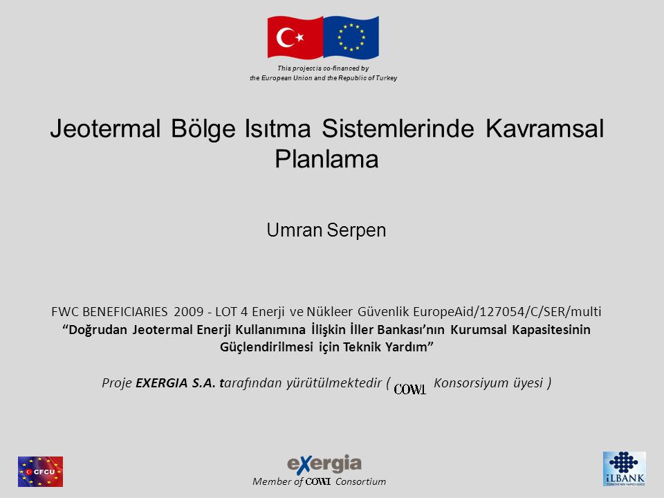 Member of Consortium This project is co-financed by the European Union and the Republic of Turkey Jeotermal Bölge Isıtma Sistemlerinde Kavramsal Planlama Umran Serpen FWC BENEFICIARIES LOT 4 Enerji ve Nükleer Güvenlik EuropeAid/127054/C/SER/multi Doğrudan Jeotermal Enerji Kullanımına İlişkin İller Bankası’nın Kurumsal Kapasitesinin Güçlendirilmesi için Teknik Yardım Proje EXERGIA S.A.