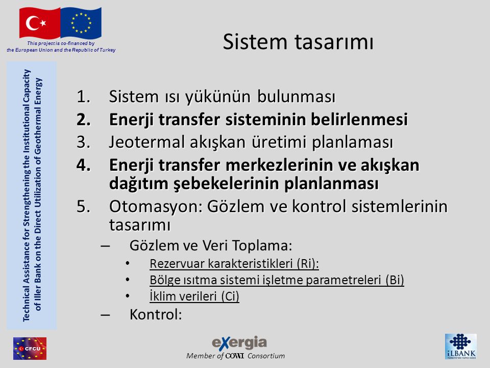 Member of Consortium This project is co-financed by the European Union and the Republic of Turkey Sistem tasarımı 1.S istem ısı yükünün bulunması 2.E nerji transfer sisteminin belirlenmesi 3.J eotermal akışkan üretimi planlaması 4.E nerji transfer merkezlerinin ve akışkan dağıtım şebekelerinin planlanması 5.O tomasyon: Gözlem ve kontrol sistemlerinin tasarımı –G–Gözlem ve Veri Toplama: •R•Rezervuar karakteristikleri (Ri): •B•Bölge ısıtma sistemi işletme parametreleri (Bi) •İ•İklim verileri (Ci) –K–Kontrol: