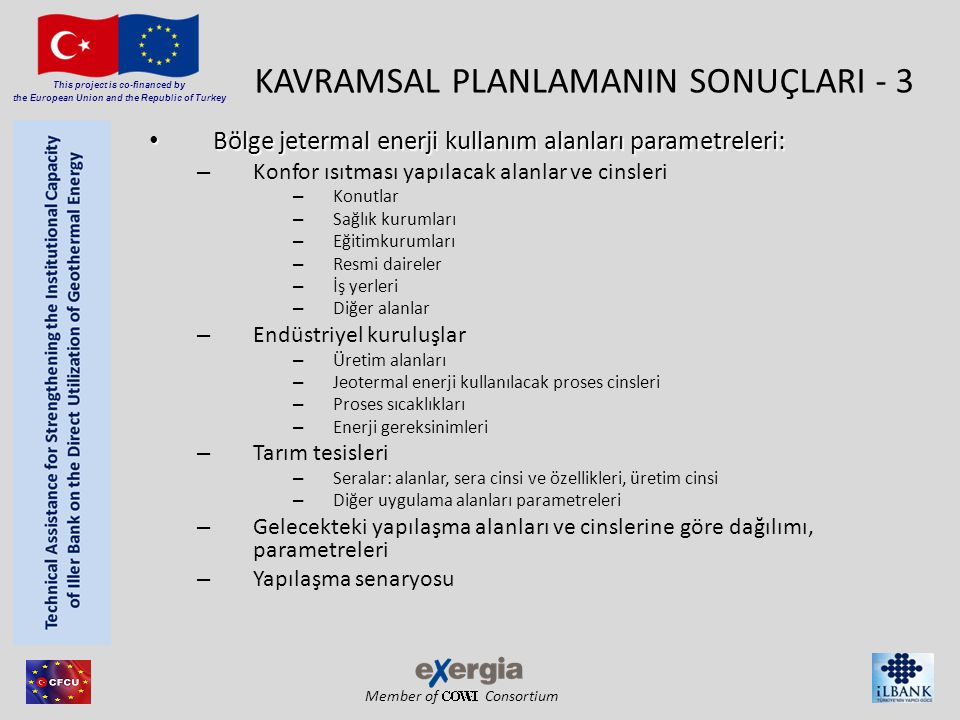 Member of Consortium This project is co-financed by the European Union and the Republic of Turkey KAVRAMSAL PLANLAMANIN SONUÇLARI - 3 • Bölge jetermal enerji kullanım alanları parametreleri: – Konfor ısıtması yapılacak alanlar ve cinsleri – Konutlar – Sağlık kurumları – Eğitimkurumları – Resmi daireler – İş yerleri – Diğer alanlar – Endüstriyel kuruluşlar – Üretim alanları – Jeotermal enerji kullanılacak proses cinsleri – Proses sıcaklıkları – Enerji gereksinimleri – Tarım tesisleri – Seralar: alanlar, sera cinsi ve özellikleri, üretim cinsi – Diğer uygulama alanları parametreleri – Gelecekteki yapılaşma alanları ve cinslerine göre dağılımı, parametreleri – Yapılaşma senaryosu