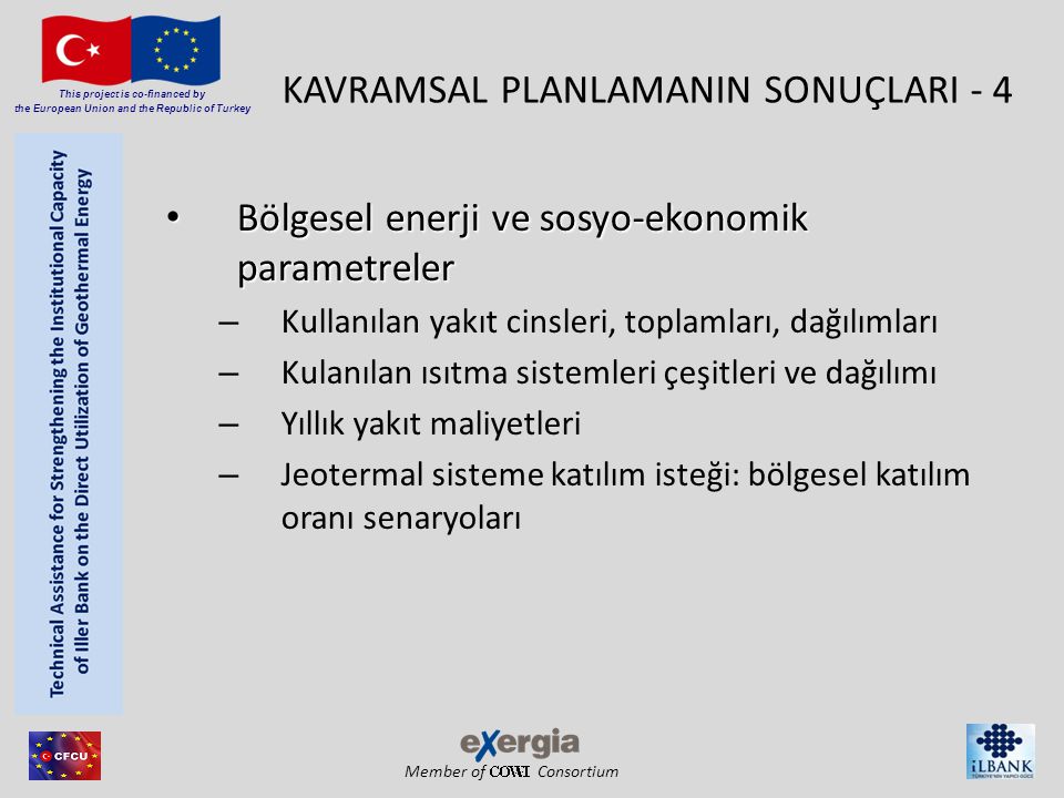 Member of Consortium This project is co-financed by the European Union and the Republic of Turkey KAVRAMSAL PLANLAMANIN SONUÇLARI - 4 • Bölgesel enerji ve sosyo-ekonomik parametreler – Kullanılan yakıt cinsleri, toplamları, dağılımları – Kulanılan ısıtma sistemleri çeşitleri ve dağılımı – Yıllık yakıt maliyetleri – Jeotermal sisteme katılım isteği: bölgesel katılım oranı senaryoları