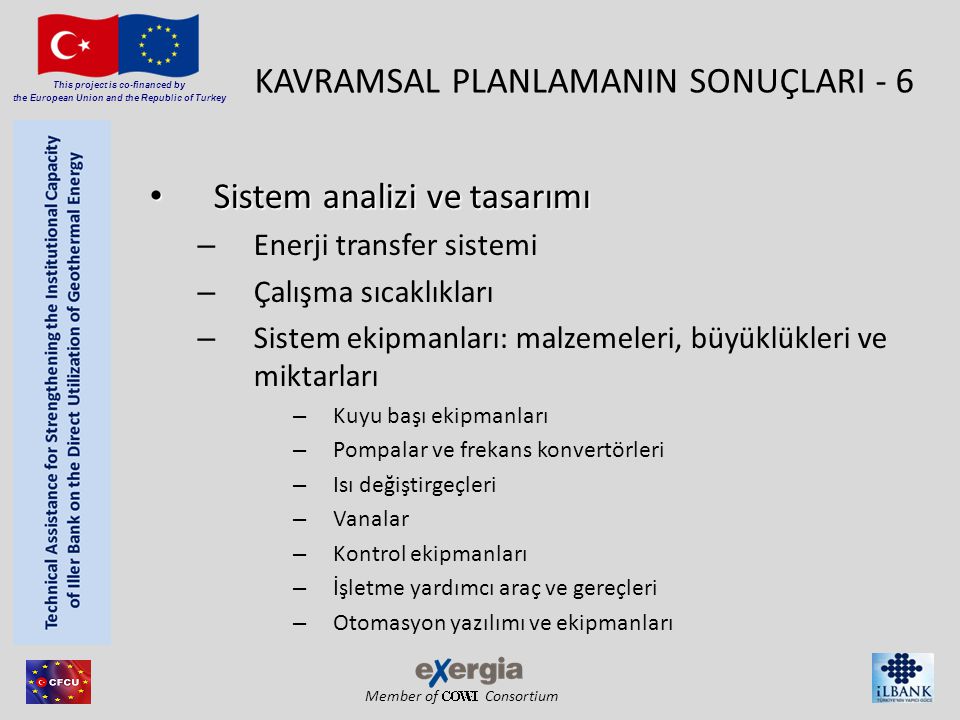 Member of Consortium This project is co-financed by the European Union and the Republic of Turkey KAVRAMSAL PLANLAMANIN SONUÇLARI - 6 • Sistem analizi ve tasarımı – Enerji transfer sistemi – Çalışma sıcaklıkları – Sistem ekipmanları: malzemeleri, büyüklükleri ve miktarları – Kuyu başı ekipmanları – Pompalar ve frekans konvertörleri – Isı değiştirgeçleri – Vanalar – Kontrol ekipmanları – İşletme yardımcı araç ve gereçleri – Otomasyon yazılımı ve ekipmanları