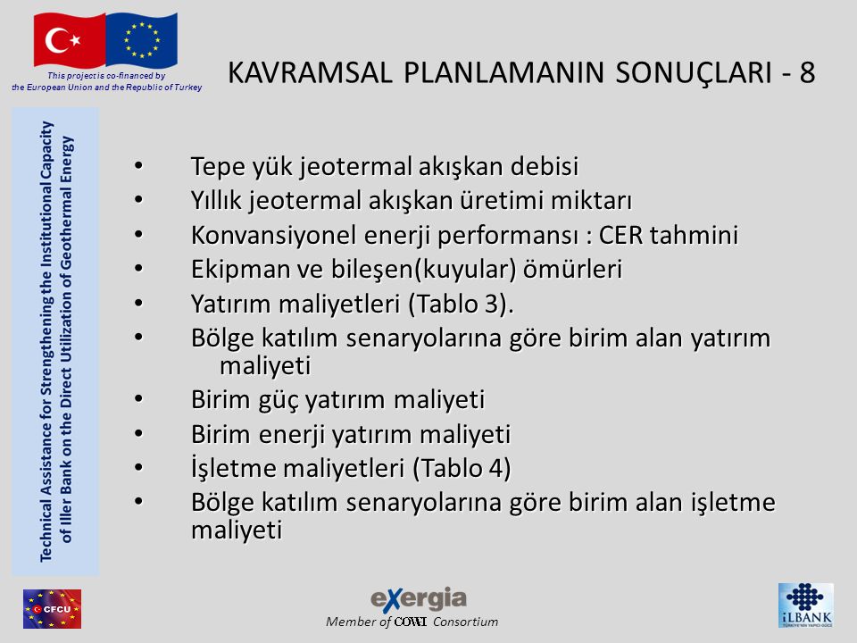 Member of Consortium This project is co-financed by the European Union and the Republic of Turkey KAVRAMSAL PLANLAMANIN SONUÇLARI - 8 • Tepe yük jeotermal akışkan debisi • Yıllık jeotermal akışkan üretimi miktarı • Konvansiyonel enerji performansı : CER tahmini • Ekipman ve bileşen(kuyular) ömürleri • Yatırım maliyetleri (Tablo 3).