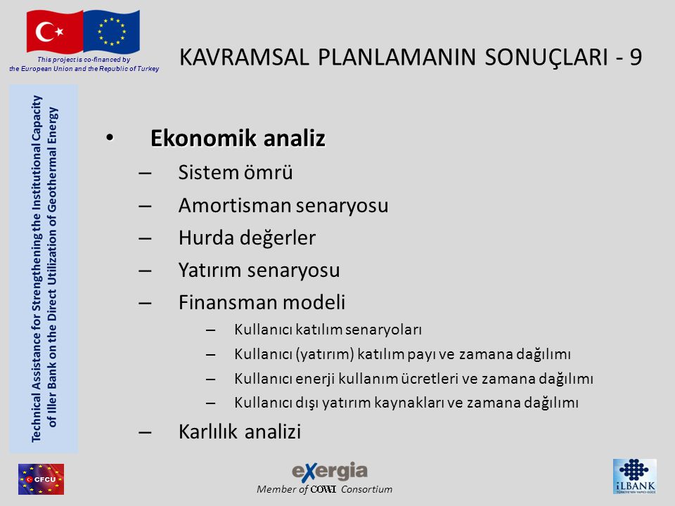 Member of Consortium This project is co-financed by the European Union and the Republic of Turkey KAVRAMSAL PLANLAMANIN SONUÇLARI - 9 • Ekonomik analiz – Sistem ömrü – Amortisman senaryosu – Hurda değerler – Yatırım senaryosu – Finansman modeli – Kullanıcı katılım senaryoları – Kullanıcı (yatırım) katılım payı ve zamana dağılımı – Kullanıcı enerji kullanım ücretleri ve zamana dağılımı – Kullanıcı dışı yatırım kaynakları ve zamana dağılımı – Karlılık analizi
