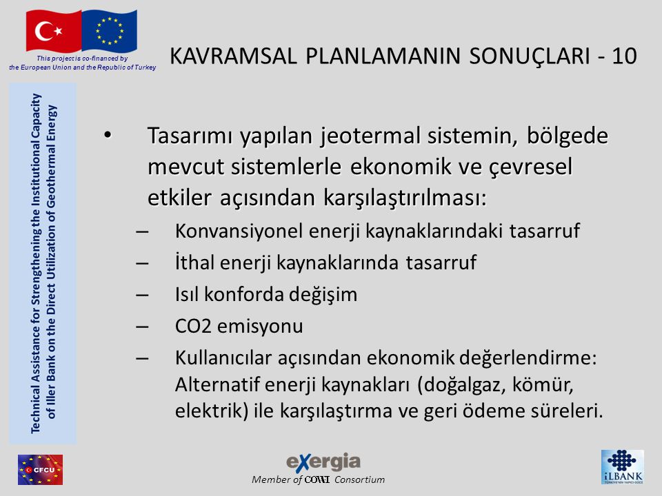 Member of Consortium This project is co-financed by the European Union and the Republic of Turkey KAVRAMSAL PLANLAMANIN SONUÇLARI - 10 • Tasarımı yapılan jeotermal sistemin, bölgede mevcut sistemlerle ekonomik ve çevresel etkiler açısından karşılaştırılması: – Konvansiyonel enerji kaynaklarındaki tasarruf – İthal enerji kaynaklarında tasarruf – Isıl konforda değişim – CO2 emisyonu – Kullanıcılar açısından ekonomik değerlendirme: Alternatif enerji kaynakları (doğalgaz, kömür, elektrik) ile karşılaştırma ve geri ödeme süreleri.
