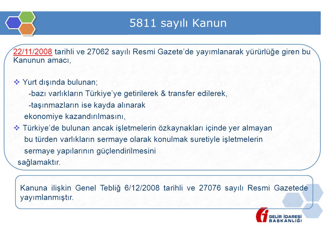 5811 sayılı Kanun 22/11/2008 tarihli ve sayılı Resmi Gazete’de yayımlanarak yürürlüğe giren bu Kanunun amacı,  Yurt dışında bulunan; -bazı varlıkların Türkiye’ye getirilerek & transfer edilerek, -taşınmazların ise kayda alınarak ekonomiye kazandırılmasını,  Türkiye’de bulunan ancak işletmelerin özkaynakları içinde yer almayan bu türden varlıkların sermaye olarak konulmak suretiyle işletmelerin sermaye yapılarının güçlendirilmesini sağlamaktır.