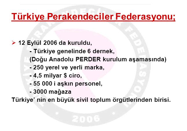 Türkiye Perakendeciler Federasyonu;  12 Eylül 2006 da kuruldu, - Türkiye genelinde 6 dernek, (Doğu Anadolu PERDER kurulum aşamasında) yerel ve yerli marka, - 4,5 milyar $ ciro, i aşkın personel, mağaza Türkiye’ nin en büyük sivil toplum örgütlerinden birisi.