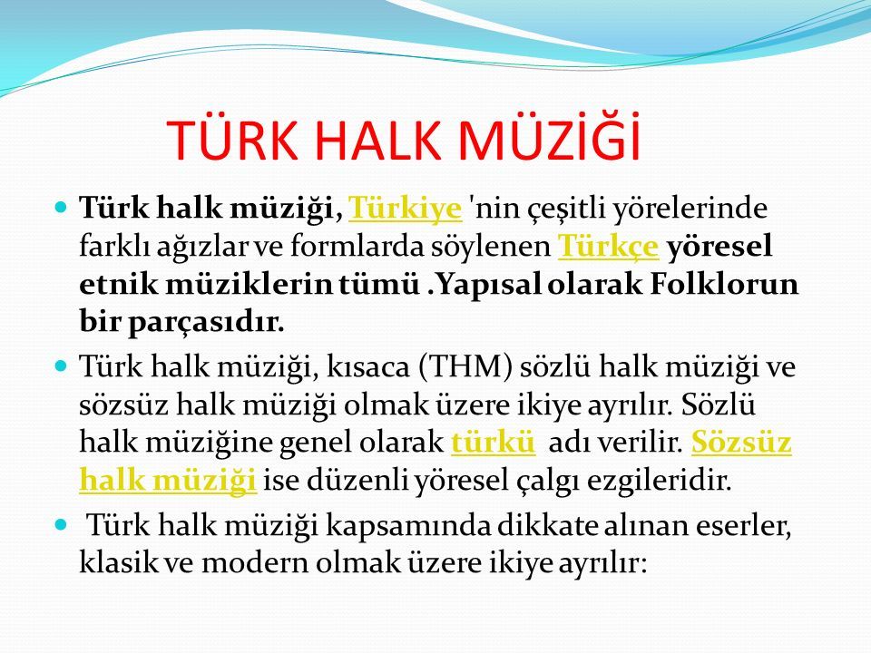 TÜRK HALK MÜZİĞİ Türk halk müziği, Türkiye nin çeşitli yörelerinde farklı ağızlar ve formlarda söylenen Türkçe yöresel etnik müziklerin tümü.Yapısal olarak Folklorun bir parçasıdır.TürkiyeTürkçe Türk halk müziği, kısaca (THM) sözlü halk müziği ve sözsüz halk müziği olmak üzere ikiye ayrılır.